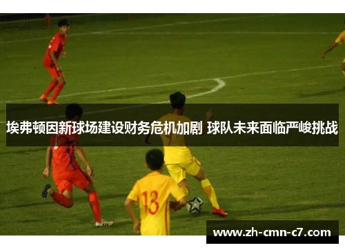 埃弗顿因新球场建设财务危机加剧 球队未来面临严峻挑战