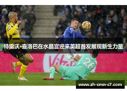 特雷沃·查洛巴在水晶宫迎来英超首发展现新生力量